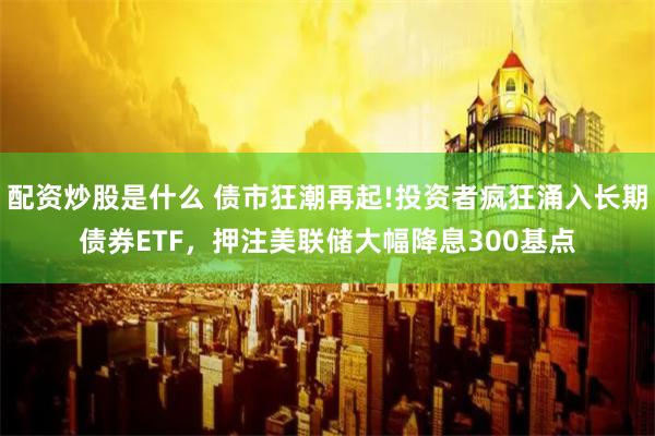 配资炒股是什么 债市狂潮再起!投资者疯狂涌入长期债券ETF，押注美联储大幅降息300基点