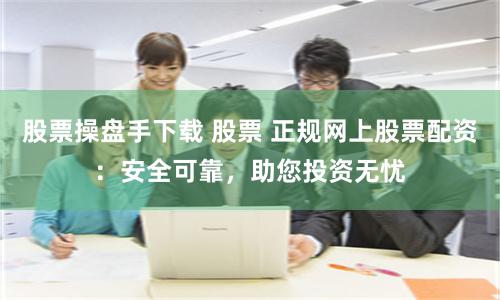 股票操盘手下载 股票 正规网上股票配资：安全可靠，助您投资无忧
