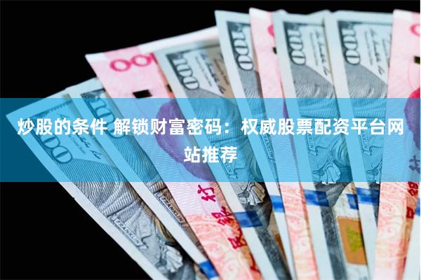 炒股的条件 解锁财富密码：权威股票配资平台网站推荐