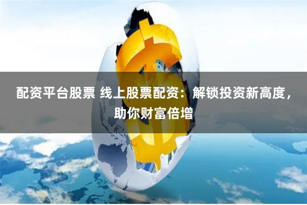 配资平台股票 线上股票配资：解锁投资新高度，助你财富倍增