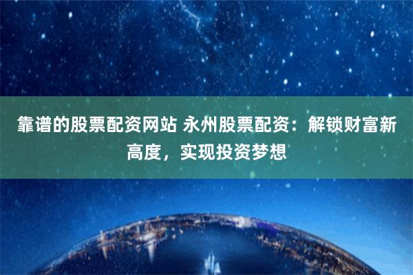 靠谱的股票配资网站 永州股票配资：解锁财富新高度，实现投资梦想