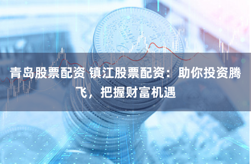 青岛股票配资 镇江股票配资：助你投资腾飞，把握财富机遇